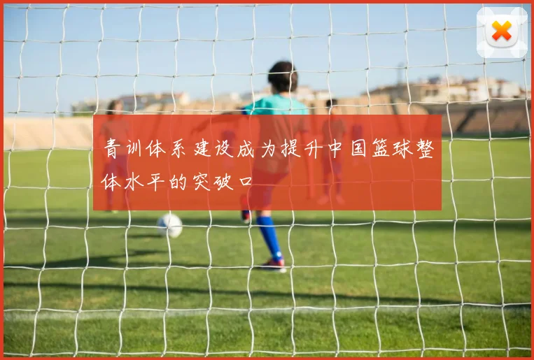 青训体系建设成为提升中国篮球整体水平的突破口