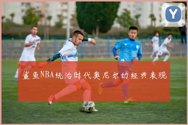 鲨鱼NBA统治时代奥尼尔的经典表现