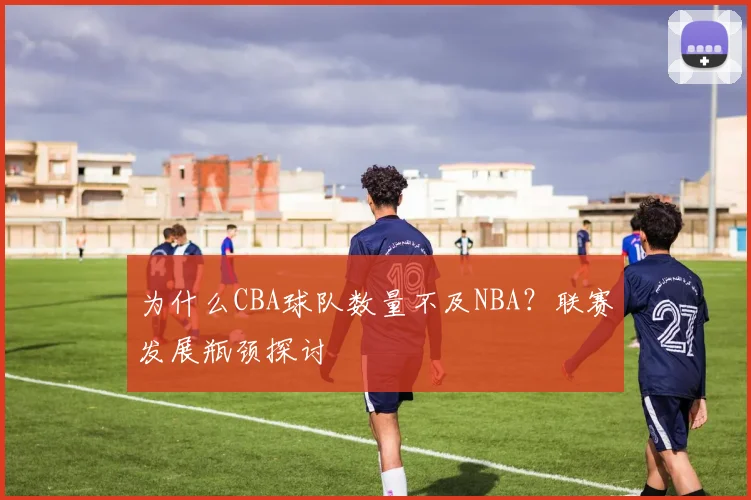为什么CBA球队数量不及NBA？联赛发展瓶颈探讨