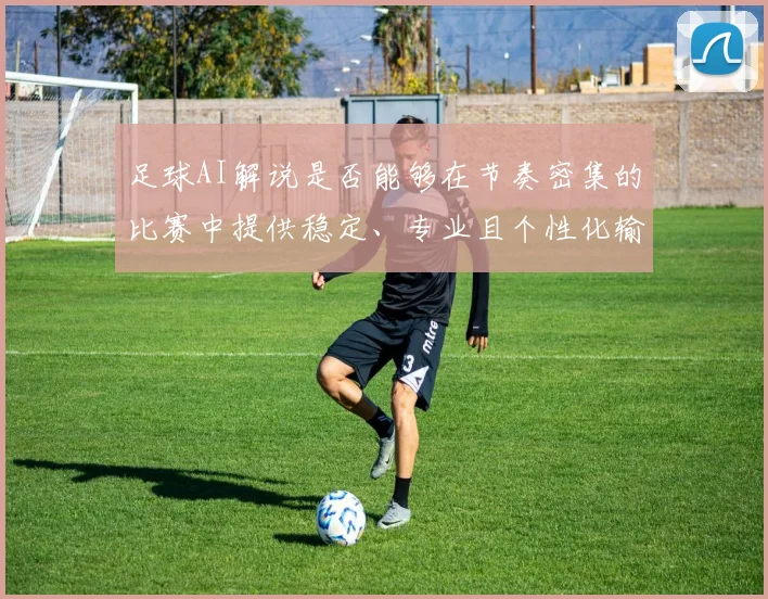 足球AI解说是否能够在节奏密集的比赛中提供稳定、专业且个性化输出